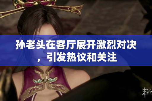 孙老头在客厅展开激烈对决，引发热议和关注