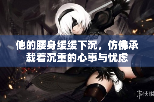 他的腰身缓缓下沉，仿佛承载着沉重的心事与忧虑