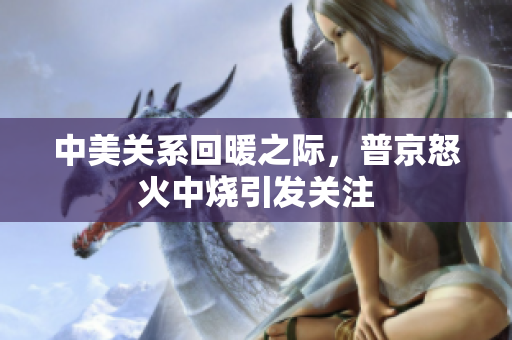 中美关系回暖之际，普京怒火中烧引发关注