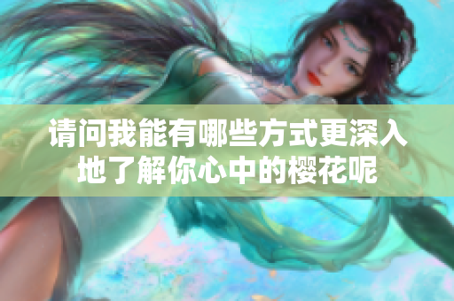 请问我能有哪些方式更深入地了解你心中的樱花呢