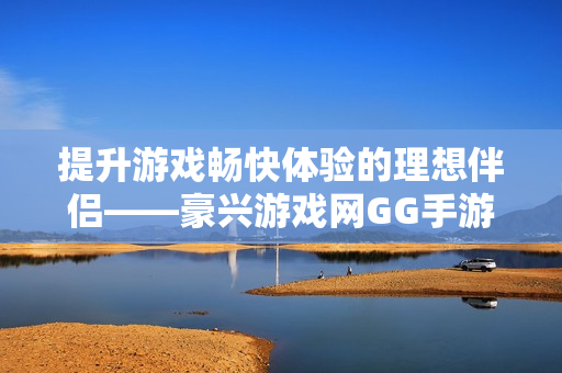 提升游戏畅快体验的理想伴侣——豪兴游戏网GG手游加速器下载指南