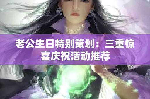老公生日特别策划：三重惊喜庆祝活动推荐