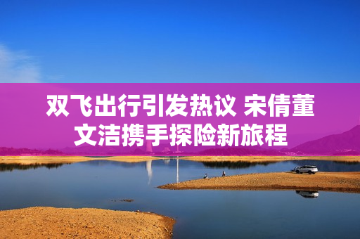 双飞出行引发热议 宋倩董文洁携手探险新旅程