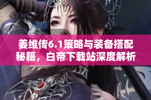 姜维传6.1策略与装备搭配秘籍，白帝下载站深度解析
