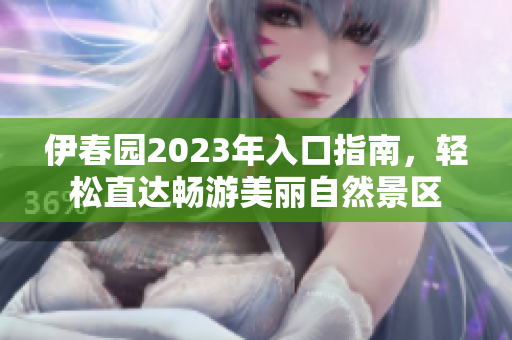 伊春园2023年入口指南，轻松直达畅游美丽自然景区