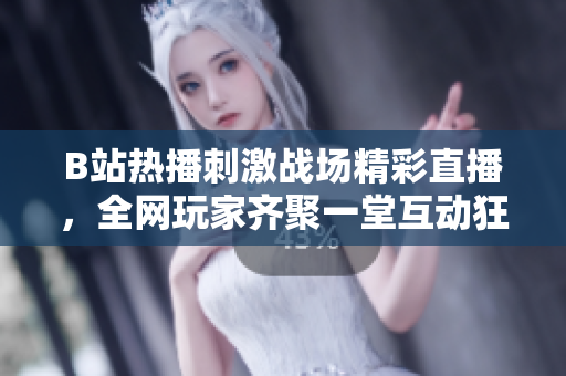 B站热播刺激战场精彩直播，全网玩家齐聚一堂互动狂欢