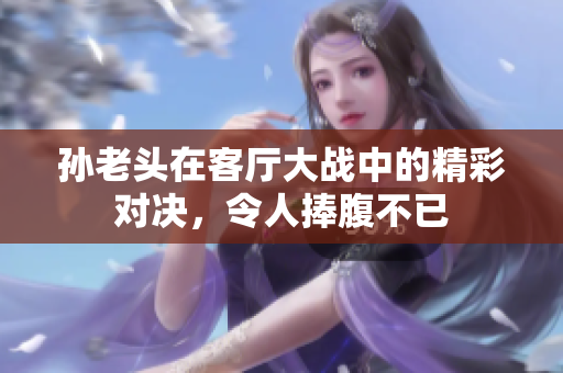 孙老头在客厅大战中的精彩对决，令人捧腹不已