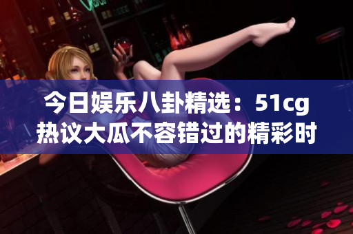 今日娱乐八卦精选：51cg热议大瓜不容错过的精彩时刻
