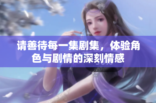 请善待每一集剧集，体验角色与剧情的深刻情感