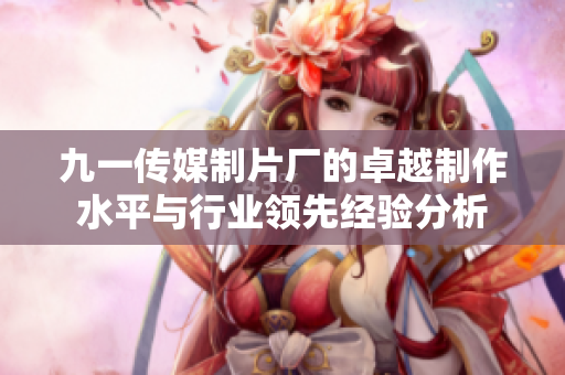 九一传媒制片厂的卓越制作水平与行业领先经验分析
