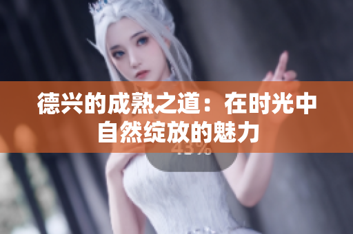 德兴的成熟之道：在时光中自然绽放的魅力