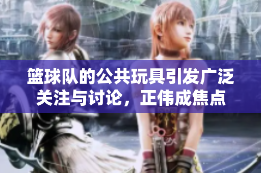 篮球队的公共玩具引发广泛关注与讨论，正伟成焦点