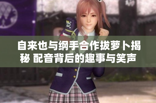 自来也与纲手合作拔萝卜揭秘 配音背后的趣事与笑声