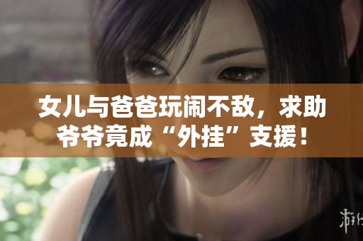 女儿与爸爸玩闹不敌，求助爷爷竟成“外挂”支援！