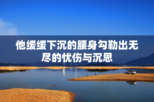 他缓缓下沉的腰身勾勒出无尽的忧伤与沉思