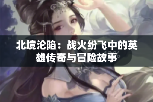 北境沦陷：战火纷飞中的英雄传奇与冒险故事