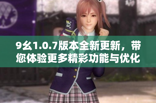 9幺1.0.7版本全新更新，带您体验更多精彩功能与优化内容