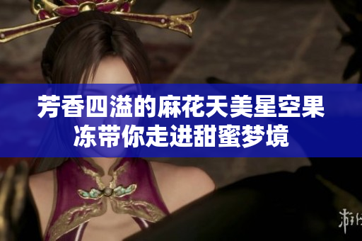 芳香四溢的麻花天美星空果冻带你走进甜蜜梦境