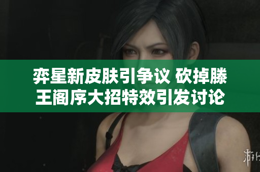 弈星新皮肤引争议 砍掉滕王阁序大招特效引发讨论
