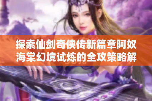 探索仙剑奇侠传新篇章阿奴海棠幻境试炼的全攻策略解析