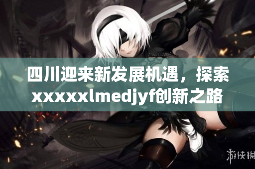 四川迎来新发展机遇，探索xxxxxlmedjyf创新之路