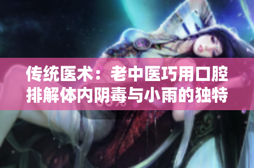 传统医术：老中医巧用口腔排解体内阴毒与小雨的独特疗法