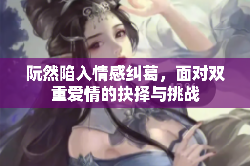 阮然陷入情感纠葛，面对双重爱情的抉择与挑战