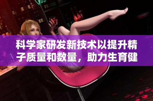 科学家研发新技术以提升精子质量和数量，助力生育健康