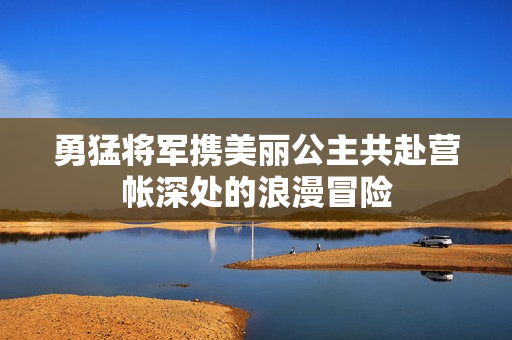 勇猛将军携美丽公主共赴营帐深处的浪漫冒险