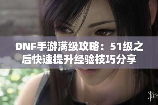 DNF手游满级攻略：51级之后快速提升经验技巧分享