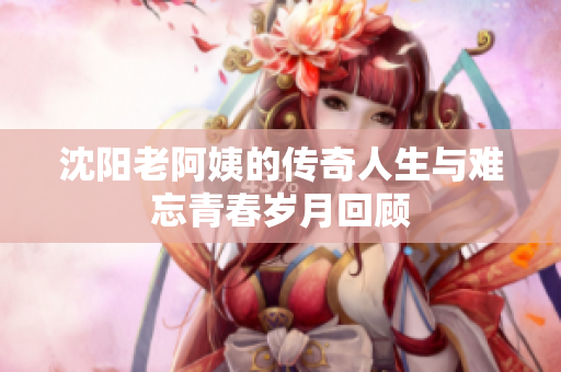 沈阳老阿姨的传奇人生与难忘青春岁月回顾