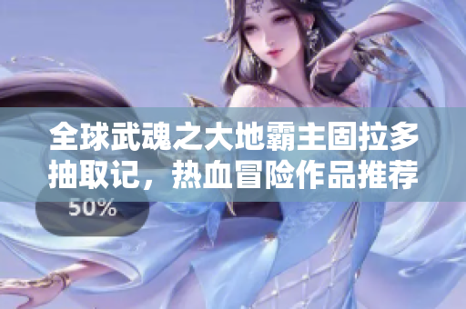 全球武魂之大地霸主固拉多抽取记，热血冒险作品推荐
