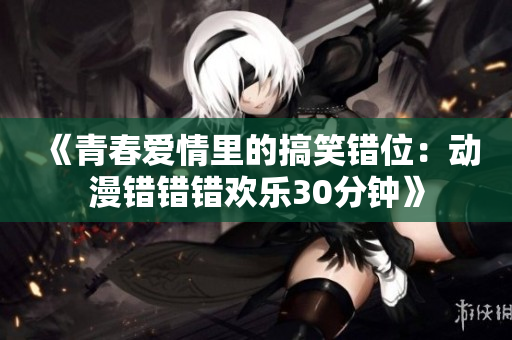 《青春爱情里的搞笑错位：动漫错错错欢乐30分钟》