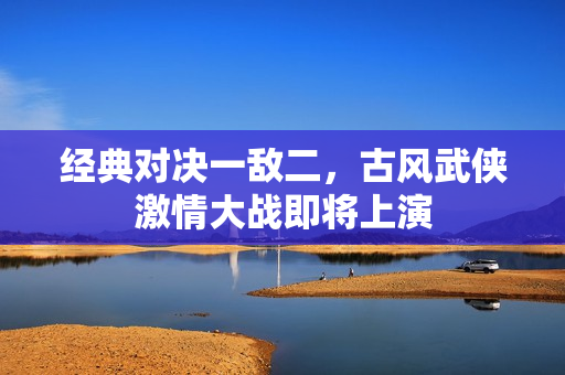 经典对决一敌二，古风武侠激情大战即将上演