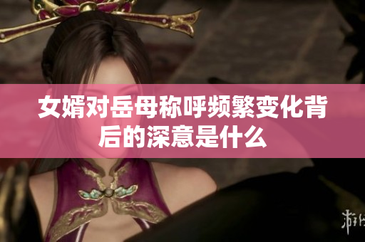女婿对岳母称呼频繁变化背后的深意是什么