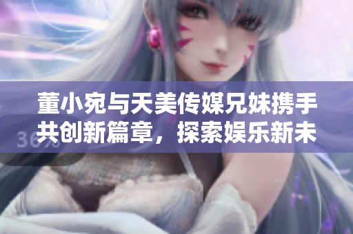 董小宛与天美传媒兄妹携手共创新篇章，探索娱乐新未来