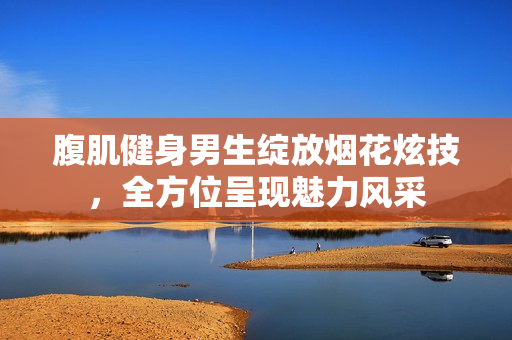 腹肌健身男生绽放烟花炫技，全方位呈现魅力风采