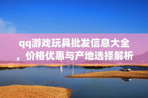 qq游戏玩具批发信息大全，价格优惠与产地选择解析