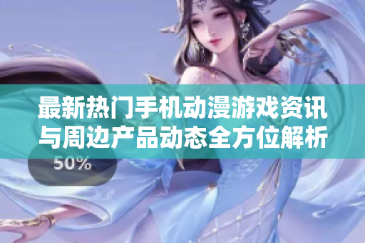 最新热门手机动漫游戏资讯与周边产品动态全方位解析