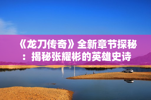 《龙刀传奇》全新章节探秘：揭秘张耀彬的英雄史诗