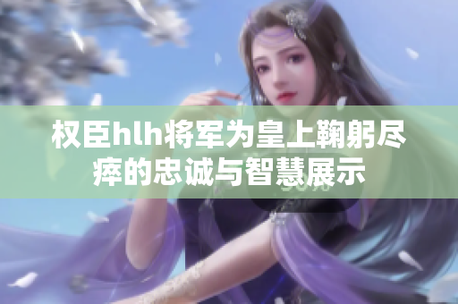 权臣hlh将军为皇上鞠躬尽瘁的忠诚与智慧展示