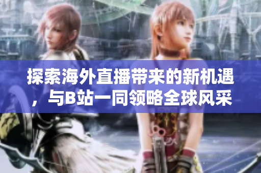 探索海外直播带来的新机遇，与B站一同领略全球风采