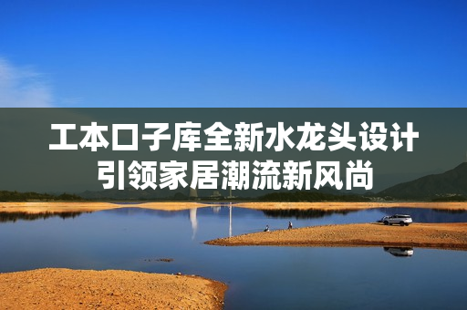 工本口子库全新水龙头设计引领家居潮流新风尚