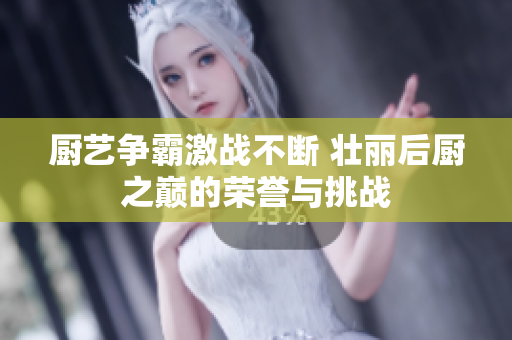 厨艺争霸激战不断 壮丽后厨之巅的荣誉与挑战