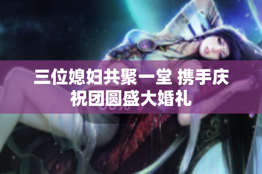 三位媳妇共聚一堂 携手庆祝团圆盛大婚礼