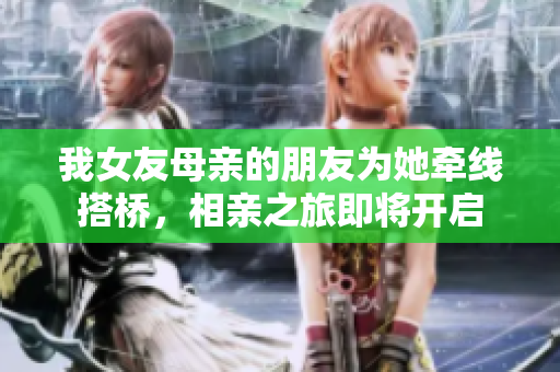 我女友母亲的朋友为她牵线搭桥，相亲之旅即将开启