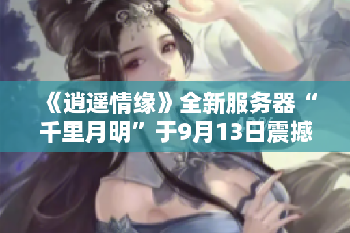 《逍遥情缘》全新服务器“千里月明”于9月13日震撼开启