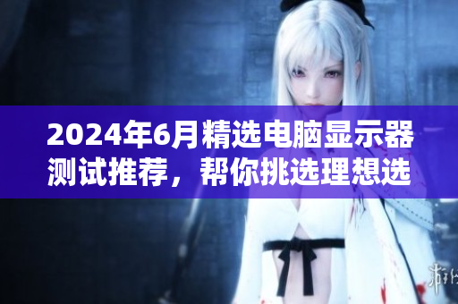 2024年6月精选电脑显示器测试推荐，帮你挑选理想选择