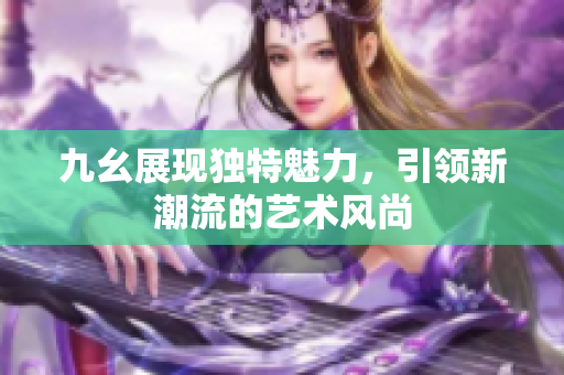 九幺展现独特魅力，引领新潮流的艺术风尚