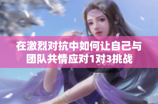 在激烈对抗中如何让自己与团队共情应对1对3挑战